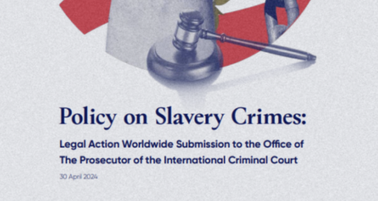 Policy on Slavery Crimes: Legal Action Worldwide Submission to the Office of The Prosecutor of the International Criminal Court Policy on Slavery Crimes: Legal Action Worldwide Submission to the Office of The Prosecutor of the International Criminal Court